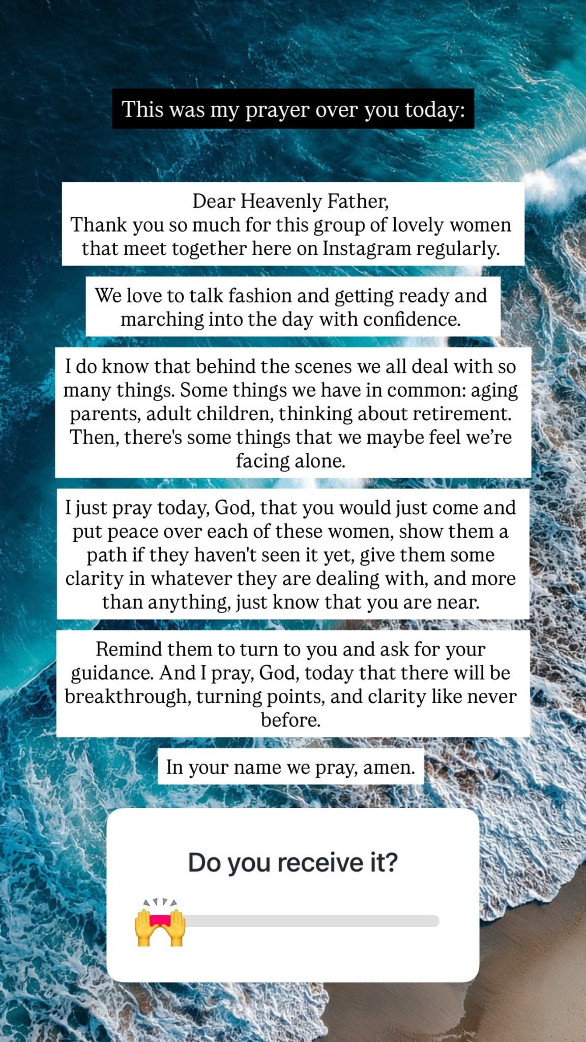 This was my prayer over you today: Dear Heavenly Father, 
Thank you so much for this group of lovely women that meet together here on Instagram regularly. 

We love to talk fashion and getting ready and marching into the day with confidence. 

I do know that behind the scenes we all deal with so many things. Some things we have in common: aging parents, adult children, thinking about retirement. Then, there's some things that we maybe feel we’re facing alone.

I just pray today, God, that you would just come and put peace over each of these women, show them a path if they haven't seen it yet, give them some clarity in whatever they are dealing with, and more than anything, just know that you are near. 

Remind them to turn to you and ask for your guidance. And I pray, God, today that there will be breakthrough, turning points, and clarity like never before. 

In your name we pray, amen.