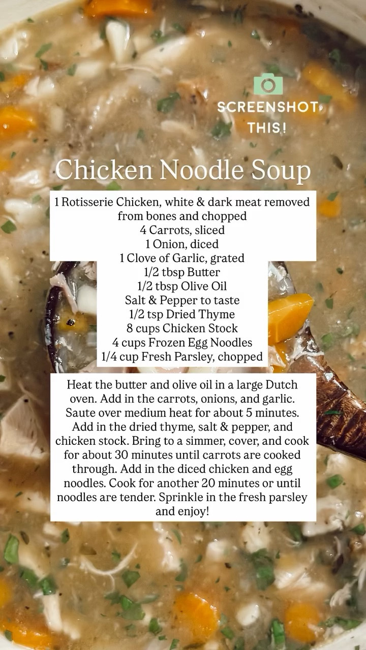 Chicken Noodle Soup 1 Rotisserie Chicken, white & dark meat removed from bones and chopped
4 Carrots, sliced
1 Onion, diced
1 Clove of Garlic, grated
1/2 tbsp Butter
1/2 tbsp Olive Oil
Salt & Pepper to taste
1/2 tsp Dried Thyme
8 cups Chicken Stock
4 cups Frozen Egg Noodles
1/4 cup Fresh Parsley, chopped

Heat the butter and olive oil in a large Dutch oven. Add in the carrots, onions, and garlic. Saute over medium heat for about 5 minutes. Add in the dried thyme, salt & pepper, and chicken stock. Bring to a simmer, cover, and cook for about 30 minutes until carrots are cooked through. Add in the diced chicken and egg noodles. Cook for another 20 minutes or until noodles are tender. Sprinkle in the fresh parsley and enjoy!