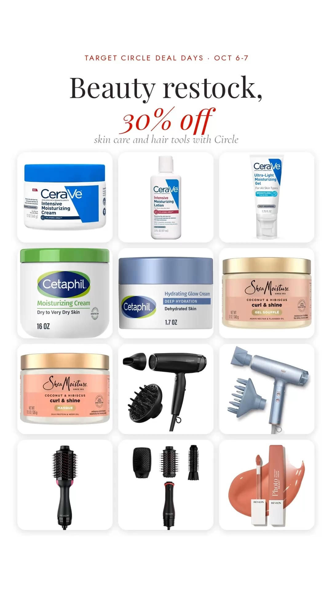Beauty restock 👀 Select Target beauty is 30% off with Target Circle October 6–7, and there are some GOOD ones to grab while they’re discounted.

Skincare staples:
CeraVe Intensive Moisturizing Cream — $18.89
CeraVe Intensive Face Lotion — $7.99
CeraVe Ultra-Light Face Gel — $14.29
Cetaphil Face & Body Cream, 16 oz — $13.29
Cetaphil Daily Deep Hydrating Cream — $18.99

For curly hair:
SheaMoisture Coconut & Hibiscus Curling Gel — $10.99
SheaMoisture Curl & Shine Mask — $12.99

Hair tools worth checking out:
Conair Radiance Boost Dryer — $37.99
Infiniti Pro Digital Dryer — $129.99
Revlon One-Step Volumizer — $49.99
Revlon 3-in-1 Multi-Styler — $89.99

And the Revlon PhotoReady Plump Lip Serum is $9.99 in 10 shades 💋

All prices are BEFORE the Circle discount, so these will be even better October 6–7.

skin care, moisturizer, CeraVe, Cetaphil, SheaMoisture, curly hair, hair dryer, blow dryer brush, Revlon One-Step, lip gloss, beauty deals, Target beauty, Target Circle deals

#LTKBeauty #LTKOver40 #LTKSaleAlert