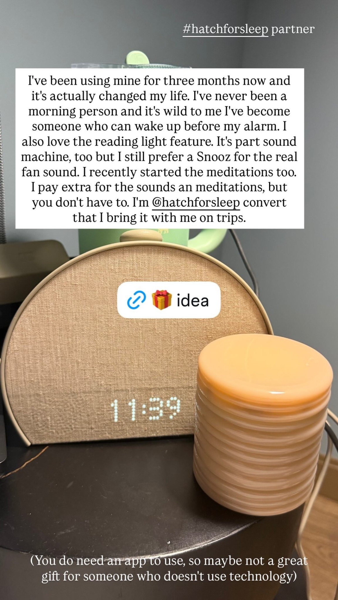 I've been using mine for three months now and it's actually changed my life. I've never been a morning person and it's wild to me I've become someone who can wake up before my alarm. I also love the reading light feature. It's part sound machine, too but I still prefer a Snooz for the real fan sound. I recently started the meditations too. I pay extra for the sounds an meditations, but you don't have to. I'm @hatchforsleep convert that I bring it with me on trips.  #hatchforsleep partner (You do need an app to use, so maybe not a great gift for someone who doesn't use technology)

#LTKselfcare #LTKGiftGuide #LTKHome