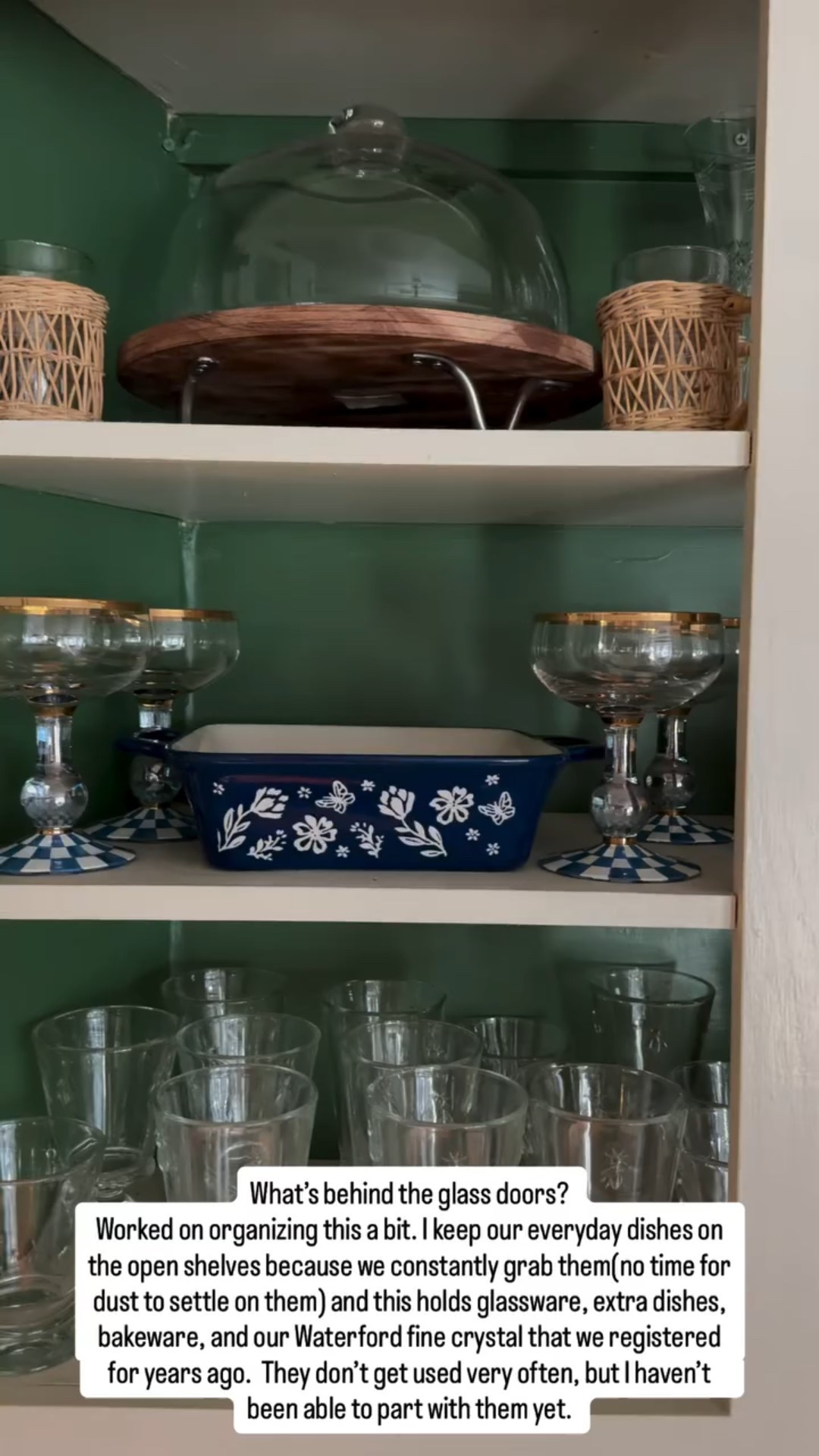 What’s behind the glass doors? 
Worked on organizing this a bit. I keep our everyday dishes on the open shelves because we constantly grab them(no time for dust to settle on them) and this holds glassware, extra dishes, bakeware, and our Waterford fine crystal that we registered for years ago.  They don’t get used very often, but I haven’t been able to part with them yet.