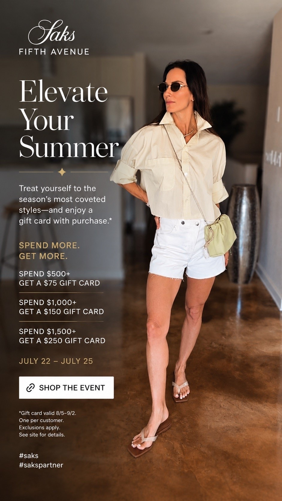Elevate Your Summer🤍✨

Treat yourself to the season's most coveted styles-and enjoy a gift card with purchase.*

SPEND MORE - GET MORE.
SPEND $500+
GET A $75 GIFT CARD

SPEND $1,000+
GET A $150 GIFT CARD

SPEND $1,500+
GET A $250 GIFT CARD

JULY 22 - JULY 25
SHOP THE EVENT

*Gift card valid 8/5-9/2.

One per customer.
Exclusions apply.
See site for details.
#saks @saksfifthavenue 
#sakspartner

#LTKdayinmylife #LTKgrwm #LTKootd