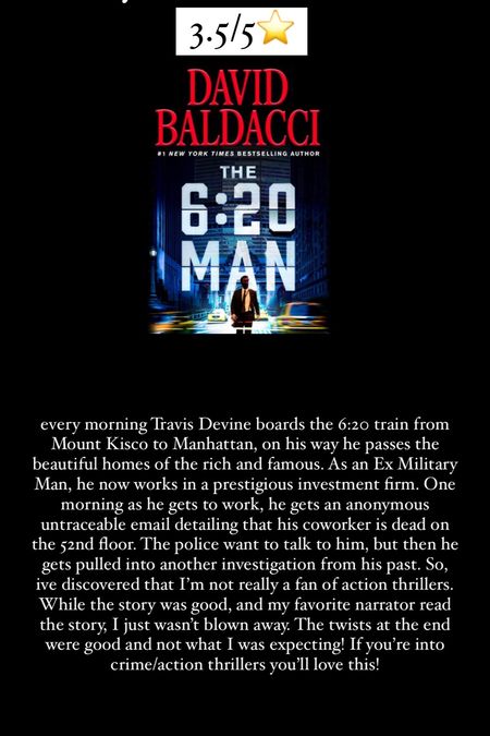 59. The 6:20 Man by David Baldacci :: 3.5/5⭐️ every morning Travis Devine boards the 6:20 train from Mount Kisco to Manhattan, on his way he passes the beautiful homes of the rich and famous. As an Ex Military Man, he now works in a prestigious investment firm. One morning as he gets to work, he gets an anonymous untraceable email detailing that his coworker is dead on the 52nd floor. The police want to talk to him, but then he gets pulled into another investigation from his past. So, ive discovered that I’m not really a fan of action thrillers. While the story was good, and my favorite narrator read the story, I just wasn’t blown away. The twists at the end were good and not what I was expecting! If you’re into crime/action thrillers you’ll love this!

#LTKHome #LTKTravel
