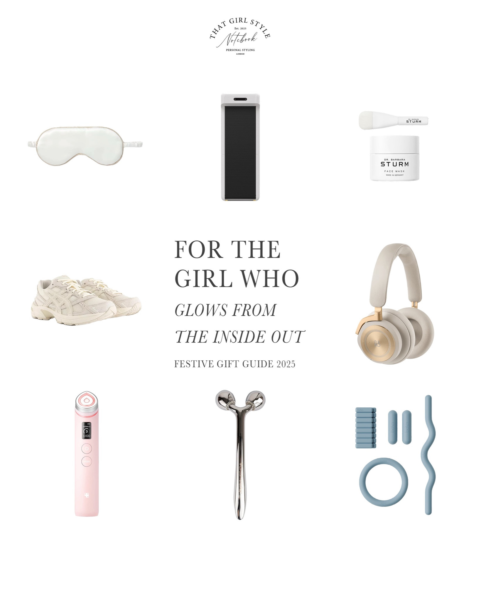 Gift Guide 2025 | For the girl who glows from the inside out

Movement, balance and beauty:
- The White Company Silk Piped Eye Mask
- WalkingPad C2 Foldable Walking Treadmill
- Dr Barbara Strum Face Mask
- Asics Gel 1130 Trainers Cream Birch
- Bang & Olufsen Gold Beoplay HX Over-Ear Headphones
- Medicube Age-R Booster Pro Pink Edition
- Brushworks Face Sculpting Zinc Roller
- Augustinus Bader The Rich Cream
- Bala The Weight Kit

#LTKwinter #LTKluxury #LTKgiftguide