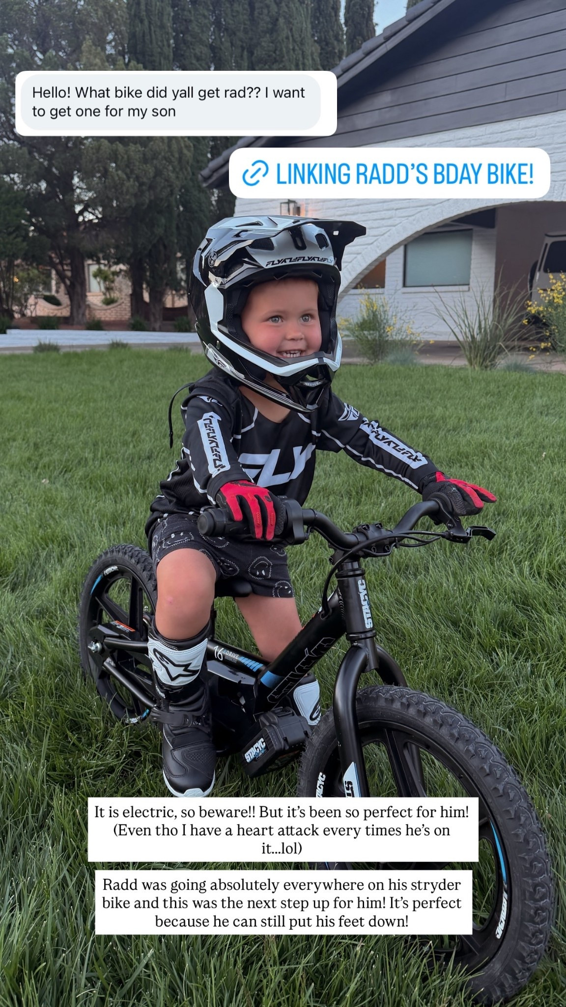 It is electric, so beware!! But it’s been so perfect for him! (Even tho I have a heart attack every times he’s on it…..lol)

Radd was going absolutely everywhere on his stryder bike and this was the next step up for him! It’s perfect because he can still put his feet down!