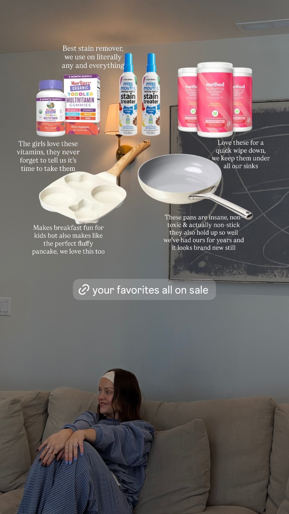 These pans are insane, non-toxic & actually non-stick they also hold up so well we’ve had ours for years and it looks brand new still 

Best stain remover, we use on literally any and everything  

The girls love these vitamins, they never forget to tell us it’s time to take them 

Love these for a quick wipe down, we keep them under all our sinks 

Makes breakfast fun for kids but also makes like the perfect fluffy pancake, we love this too
