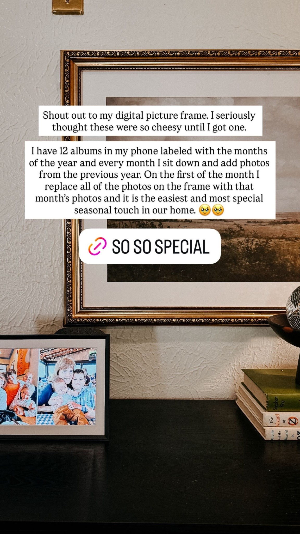 Shout out to my digital picture frame. I seriously thought these were so cheesy until I got one. 

I have 12 albums in my phone labeled with the months of the year and every month I sit down and add photos from the previous year. On the first of the month I replace all of the photos on the frame with that month’s photos and it is the easiest and most special seasonal touch in our home. 🥹🥹