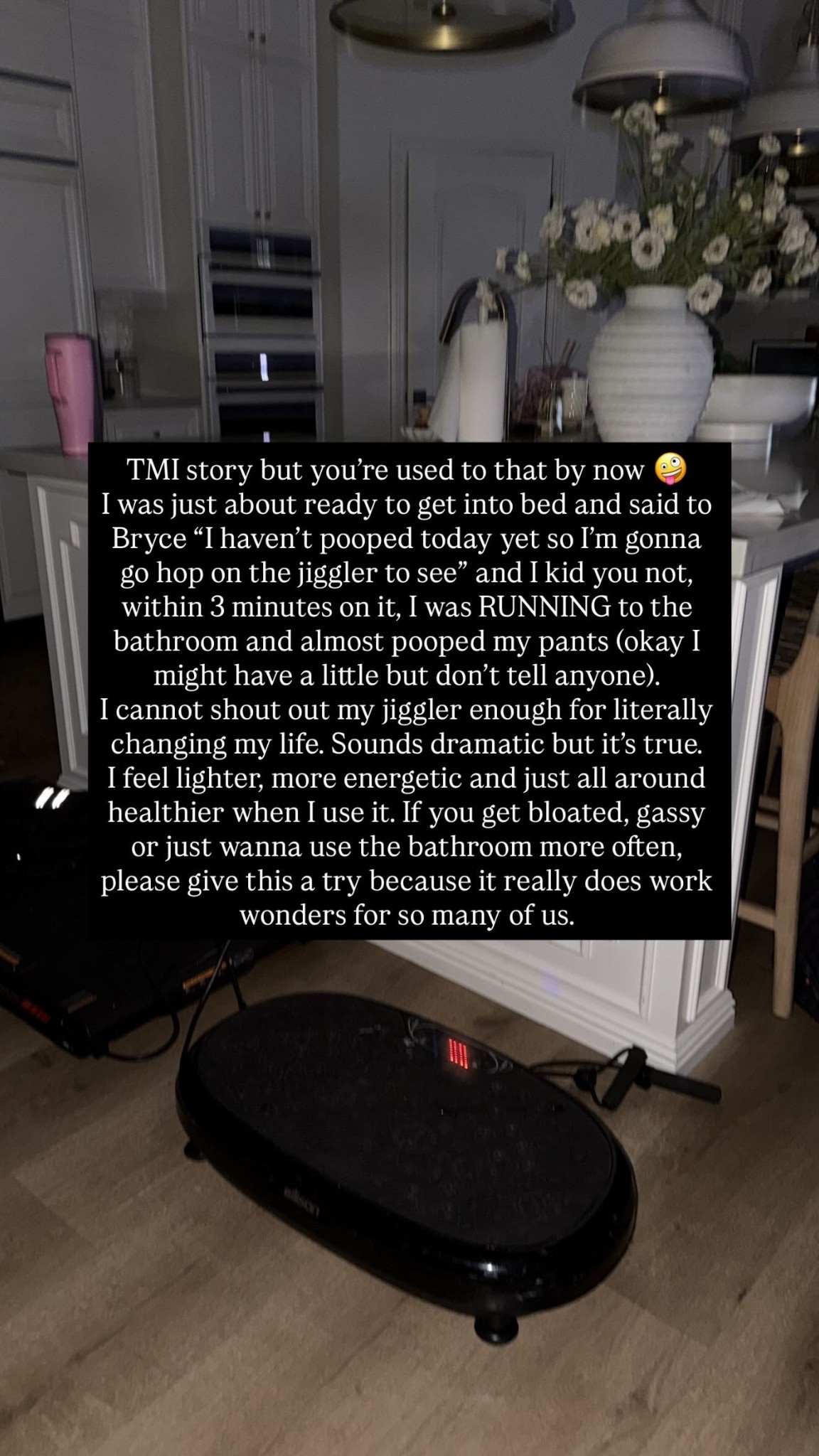 TMI story but you’re used to that by now 🤪
I was just about ready to get into bed and said to Bryce “I haven’t pooped today yet so I’m gonna go hop on the jiggler to see” and I kid you not, within 3 minutes on it, I was RUNNING to the bathroom and almost pooped my pants (okay I might have a little but don’t tell anyone). 
I cannot shout out my jiggler enough for literally changing my life. Sounds dramatic but it’s true. 
I feel lighter, more energetic and just all around healthier when I use it. If you get bloated, gassy or just wanna use the bathroom more often, please give this a try because it really does work wonders for so many of us.