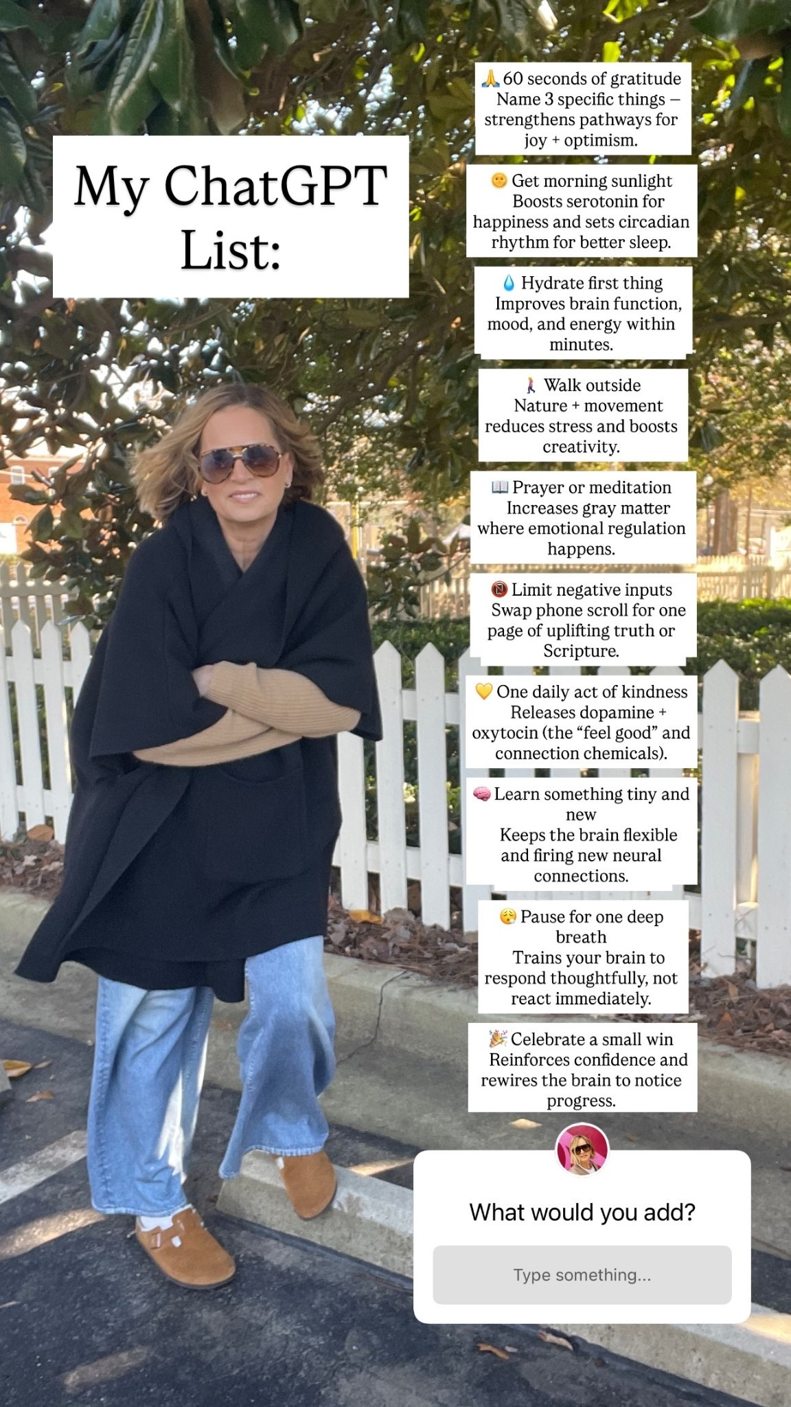 🙏 60 seconds of gratitude
 Name 3 specific things — strengthens pathways for joy + optimism.

🌞 Get morning sunlight
 Boosts serotonin for happiness and sets circadian rhythm for better sleep.

💧 Hydrate first thing
 Improves brain function, mood, and energy within minutes.

🚶‍♀️ Walk outside
 Nature + movement reduces stress and boosts creativity.

📖 Prayer or meditation
 Increases gray matter where emotional regulation happens.

📵 Limit negative inputs
 Swap phone scroll for one page of uplifting truth or Scripture.

💛 One daily act of kindness
 Releases dopamine + oxytocin (the “feel good” and connection chemicals).

🧠 Learn something tiny and new
 Keeps the brain flexible and firing new neural connections.

😮‍💨 Pause for one deep breath
 Trains your brain to respond thoughtfully, not react immediately.

🎉 Celebrate a small win
 Reinforces confidence and rewires the brain to notice progress. My ChatGPT
List: