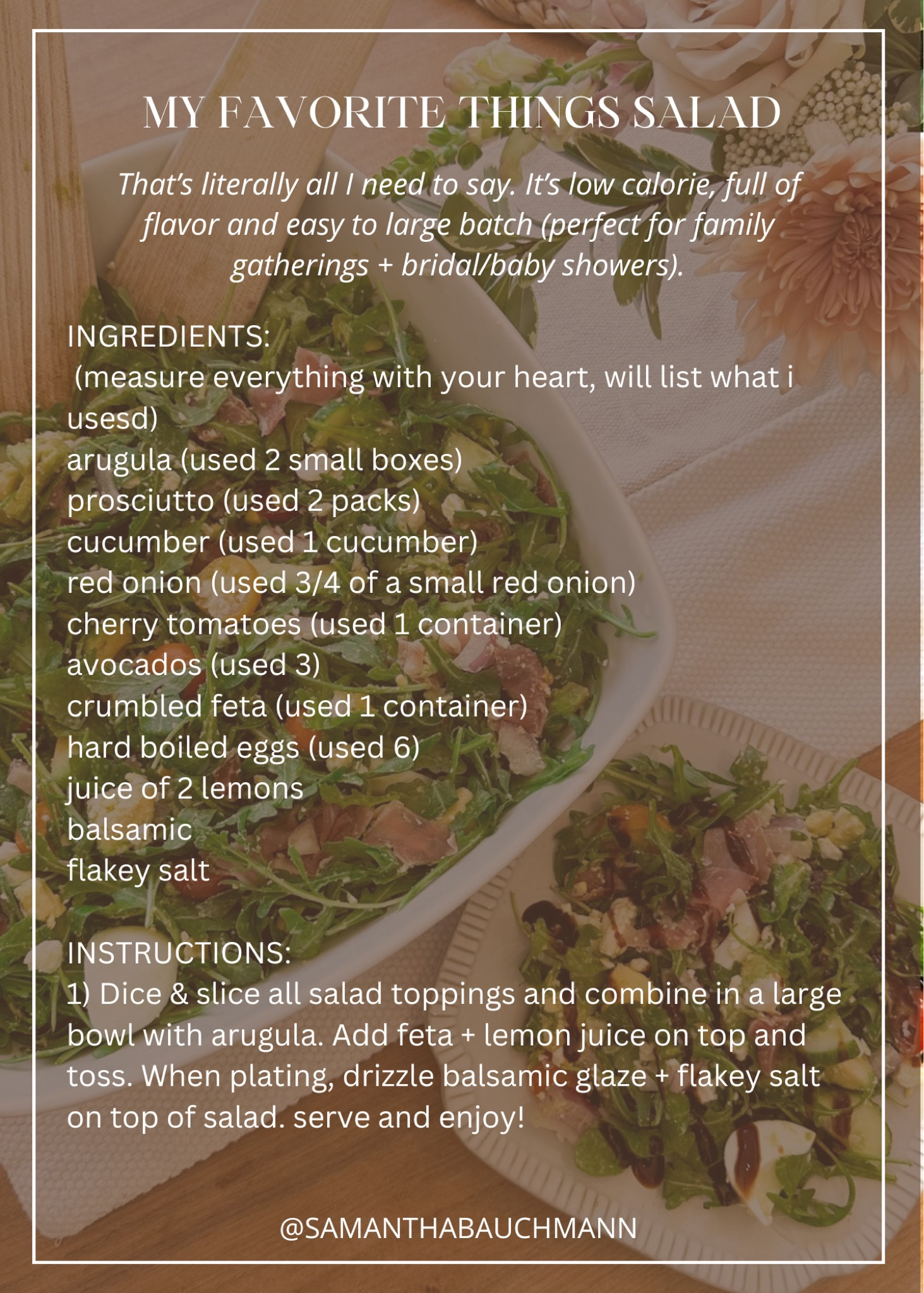 
MY FAVORITE THINGS SALAD // that's literally all i need to say. it's low calorie, full of flavor and easy to large batch (perfect for family gatherings + bridal/baby showers)

INGREDIENTS (measure everything with your heart, will list what i usesd):
arugula (used 2 small boxes)
prosciutto (used 2 packs)
cucumber (used 1 cucumber)
red onion (used 3/4 of a small red onion)
cherry tomatoes (used 1 container)
avocados (used 3)
crumbled feta (used 1 container) 
hard boiled eggs (used 6)
juice of 2 lemons
balsamic
flakey salt

INSTRUCTIONS:
1) dice & slice all salad toppings and combine in a large bowl with arugula. add feta + lemon juice on top and toss. When plating, drizzle balsamic glaze + flakey salt on top of salad. serve and enjoy! 

#LTKhome