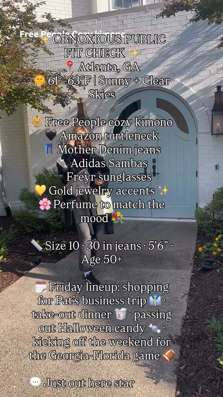 ✨ OBNOXIOUS PUBLIC FIT CHECK ✨
📍 Atlanta, GA
🌞 61°–63°F | Sunny + Clear Skies

🧥 Free People cozy kimono
🖤 Amazon turtleneck
👖 Mother Denim jeans
👟 Adidas Sambas
🕶️ Freyr sunglasses
💛 Gold jewelry accents ✨
🌸 Perfume to match the mood 💐 

📏 Size 10 · 30 in jeans · 5’6” · Age 50+

🗓️ Friday lineup: shopping for Pat’s business trip 👔 · take-out dinner 🥡 · Health & Wellness Seminar at church 🥕 • kicking off the weekend for the Georgia-Texas game 🏈

💬 Just out here starting the weekend in style.
😎 Follow @shoppixieco for more obnoxious public fit checks.

#over50style #styleover50 #midlifestyle #midlifefashion #fashionover50 #casualchicstyle #weekendoutfitideas #ootdover50 #everydaystyleinspo #shoppixieco #atlantastyle #southernstyleblogger #freepeoplestyle #motherdenim #adidassambas #amazonfashionfinds #fallstyleinspo #womenover50influencer #realoutfitinspo #elevatedcasualstyle #denimstyleguide #over50ootd #midlifeconfidence #dressfortheday #easychicstyle #stylebloggerover50 #outfitdetailsdaily #weekendwardrobe #atlbloggerstyle #agelessstylecommunity