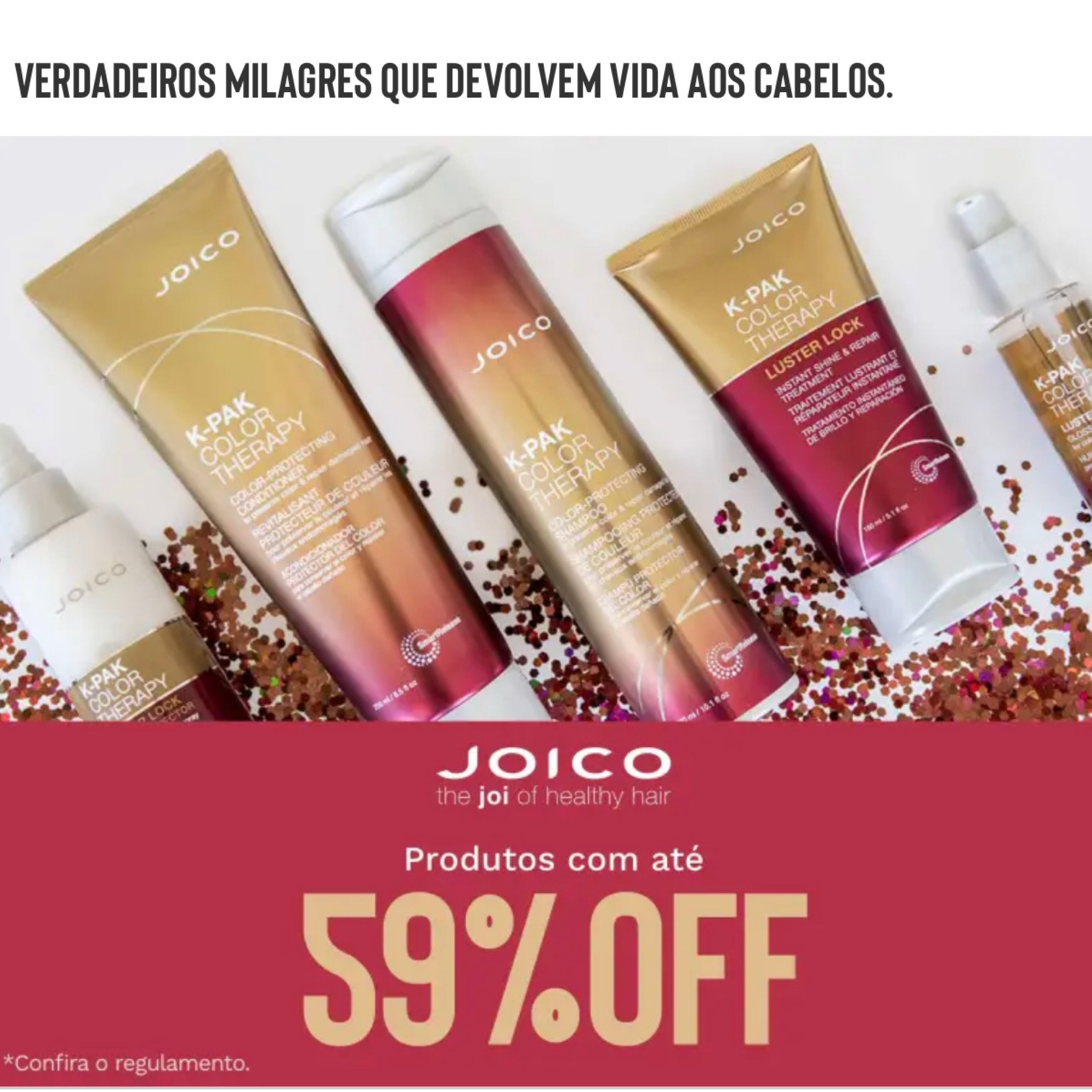 Sabemos que os produtos da Joico são investimentos, e que duram muito tempo e trazem resultados já no primeiro uso.

Claro que não é uma linha que dá pra usar todos os dias, e nem são indicados para uso diário. 
Cada mulher sabe que precisa de produtos de qualidade para manter o cabelo macio, brilhoso e cheiroso.

Aproveite as promoções e parcelamento da linha.