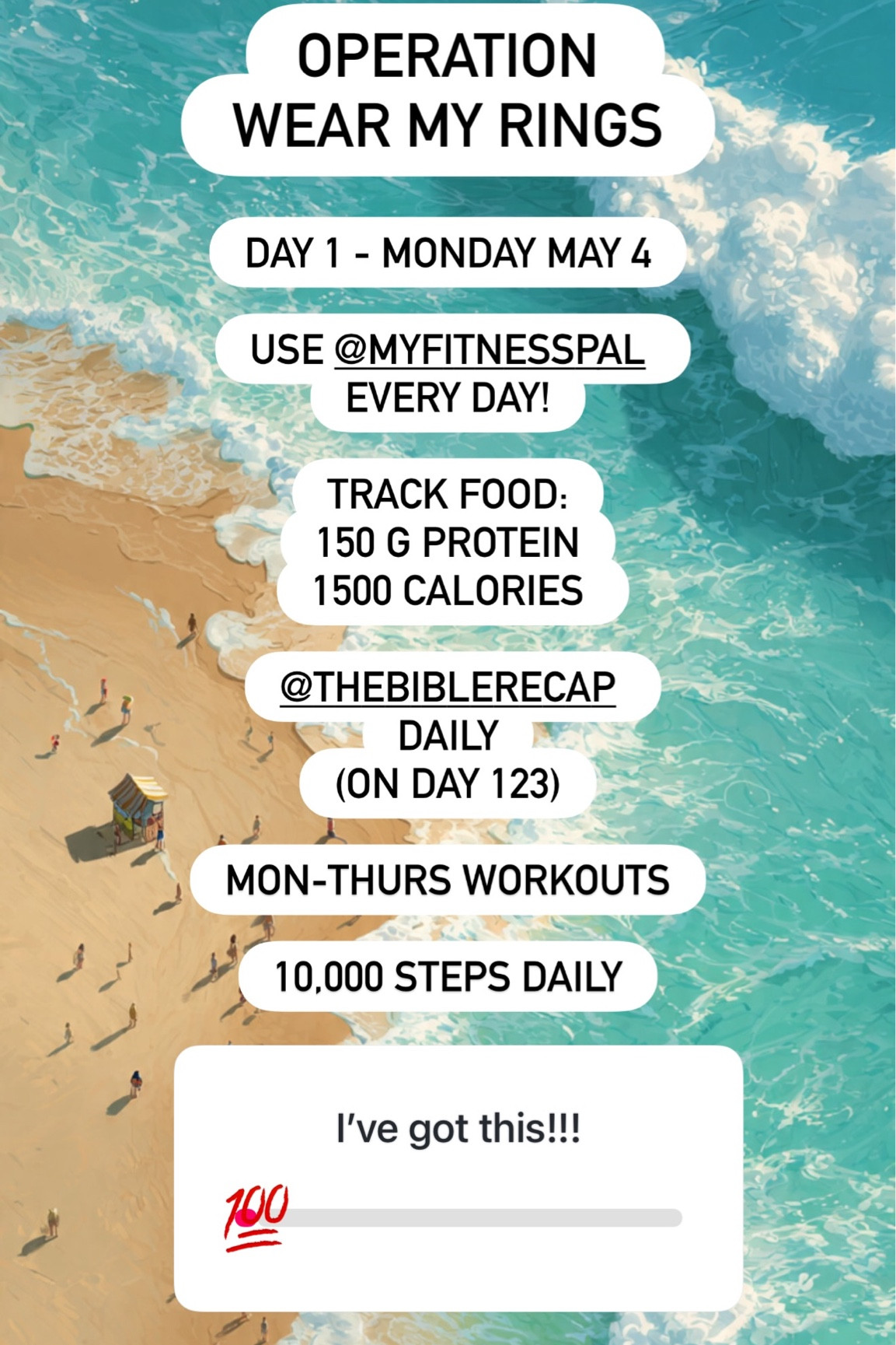 OPERATION 
WEAR MY RINGS DAY 1 - MONDAY MAY 4

USE @MYFITNESSPAL 
EVERY DAY!

TRACK FOOD:
150 G PROTEIN
1500 CALORIES 

@THEBIBLERECAP 
DAILY
(ON DAY 123)

MON-THURS WORKOUTS

10,000 STEPS DAILY