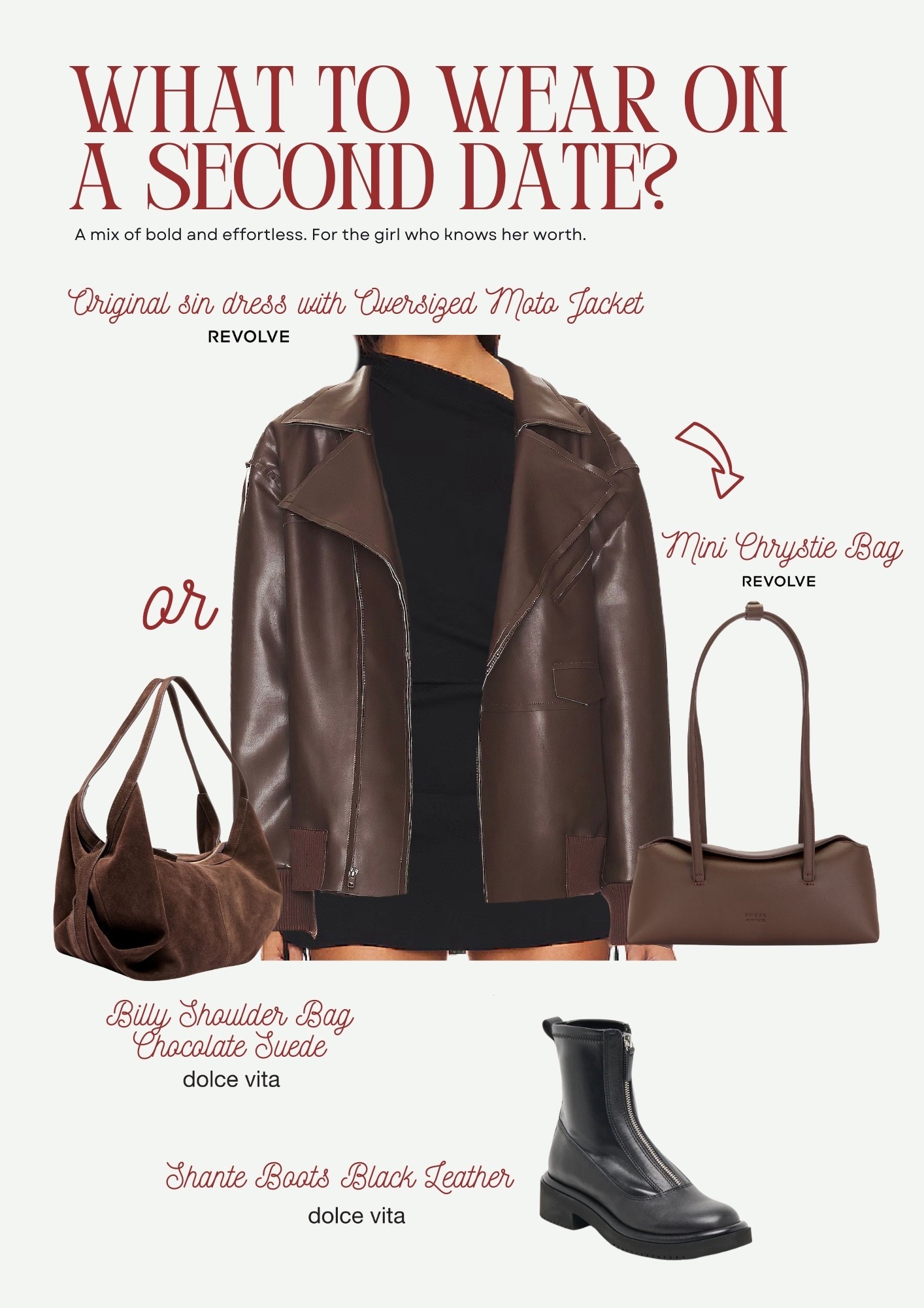 Would you wear this on a second date?

A mix of bold and effortless. For the girl who knows her worth.

Shop the look:
Billy Shoulder Bag – Dolce Vita (Chocolate Suede)
Mini Chrystie Bag – Revolve (Espresso)
Shante Boots – Dolce Vita (Black Leather)
Original Sin Dress – Revolve (Onyx)
Oversized Moto Jacket - Revolve
