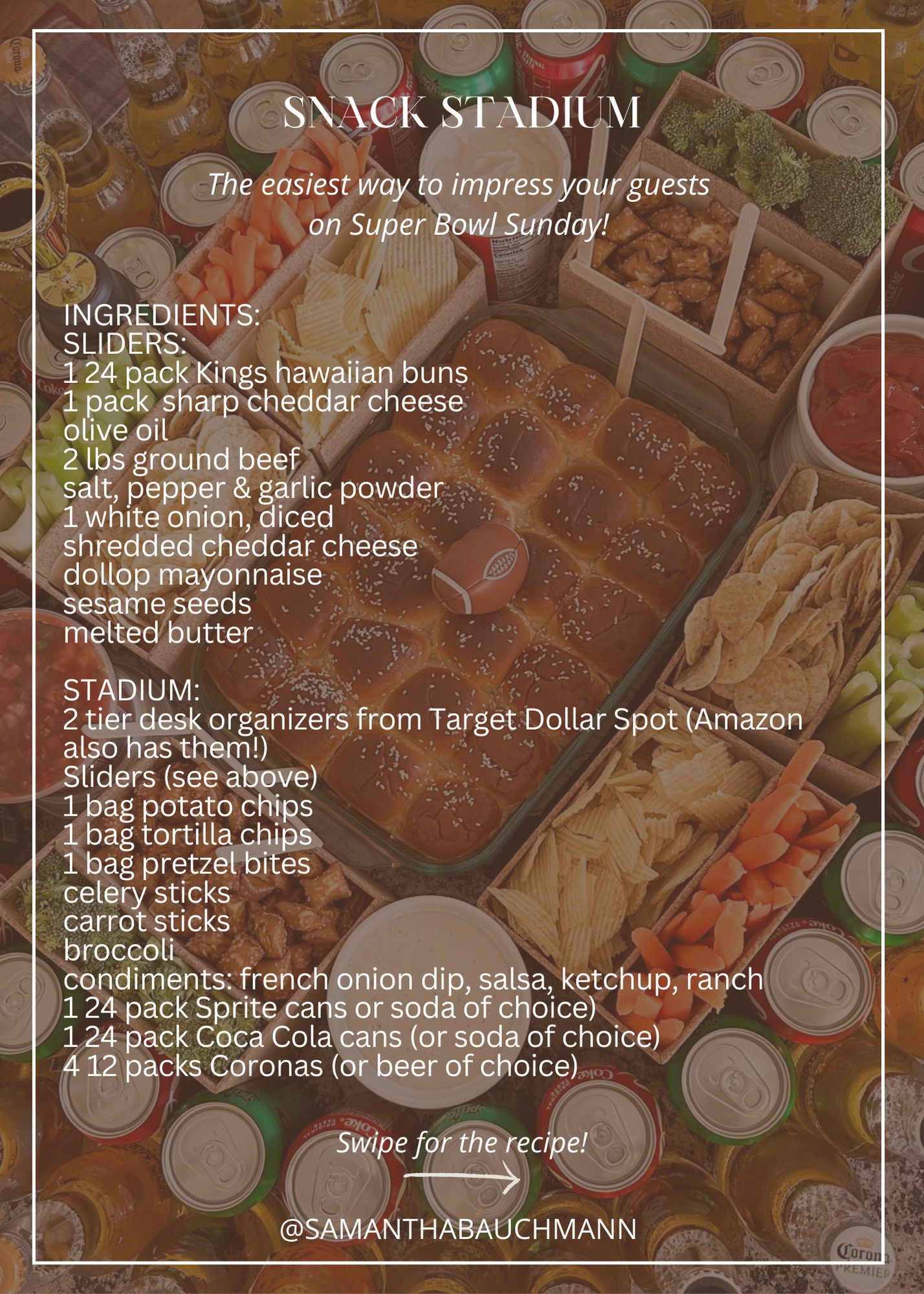 SNACK STADIUM // The easiest way to impress your guests on super bowl 

ITEMS USED:
SLIDERS:
1 24 pack kings hawaiian buns
1 pack sliced sharp cheddar cheeseolive oil
2 lbs ground beef
salt, pepper & garlic powder
1 white onion, diced 
shredded cheddar cheese
dollop mayonnaise
sesame seeds 
melted butter

STADIUM:
2 tier desk organizers from target dollar spot (amazon also has them!)
Sliders (see above)
1 bag potato chips
1 bag tortilla chips
1 bag pretzel bites
celery sticks
carrot sticks
broccoli
condiments: french onion dip, salsa, ketchup, ranch 
1 24 pack sprite cans or soda of choice)
1 24 pack coca cola cans (or soda of choice)
4 12 packs coronas (or beer of choice)

SLIDERS:
1) preheat oven to 350. In a large skillet over medium high heat, head a drizzle of olive oil, then add beef, diced onion, salt, pepper and garlic salt (a sprinkle of each - measure with your heart). Cook until browned and well mixed. Set aside 

2) Slice hawaiian buns in half horizontally. add bottoms to a greased glass baking dish and brush with melted butter. Add on sliced cheese, then beef, then shredded cheese, then bun tops. Brush with melted butter and sprinkle sesame seeds. Bake for 8-10 minutes, until cheese melts. Remove from oven & build stadium around sliders.  

#LTKSeasonal #LTKparties #LTKfamily